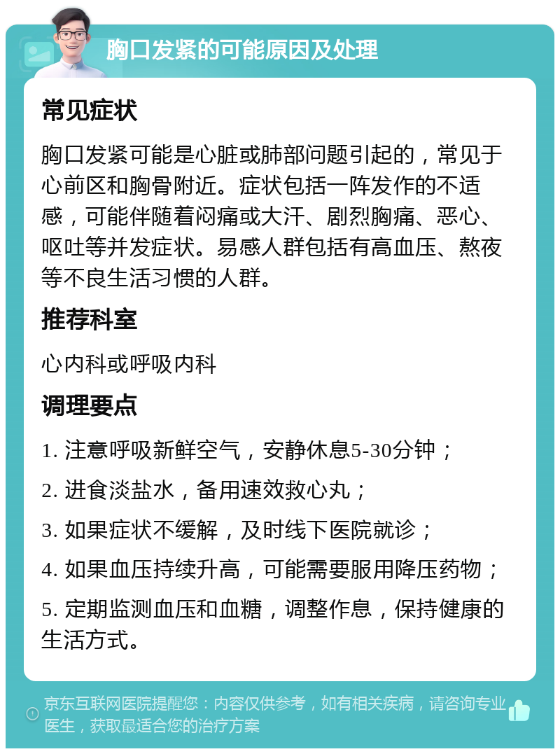 胸口发紧的可能原因及处理 常见症状 胸口发紧可能是心脏或肺部问题引起的，常见于心前区和胸骨附近。症状包括一阵发作的不适感，可能伴随着闷痛或大汗、剧烈胸痛、恶心、呕吐等并发症状。易感人群包括有高血压、熬夜等不良生活习惯的人群。 推荐科室 心内科或呼吸内科 调理要点 1. 注意呼吸新鲜空气，安静休息5-30分钟； 2. 进食淡盐水，备用速效救心丸； 3. 如果症状不缓解，及时线下医院就诊； 4. 如果血压持续升高，可能需要服用降压药物； 5. 定期监测血压和血糖，调整作息，保持健康的生活方式。