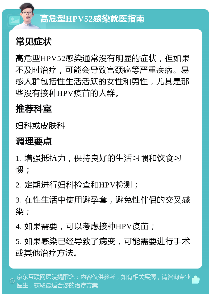 高危型HPV52感染就医指南 常见症状 高危型HPV52感染通常没有明显的症状，但如果不及时治疗，可能会导致宫颈癌等严重疾病。易感人群包括性生活活跃的女性和男性，尤其是那些没有接种HPV疫苗的人群。 推荐科室 妇科或皮肤科 调理要点 1. 增强抵抗力，保持良好的生活习惯和饮食习惯； 2. 定期进行妇科检查和HPV检测； 3. 在性生活中使用避孕套，避免性伴侣的交叉感染； 4. 如果需要，可以考虑接种HPV疫苗； 5. 如果感染已经导致了病变，可能需要进行手术或其他治疗方法。