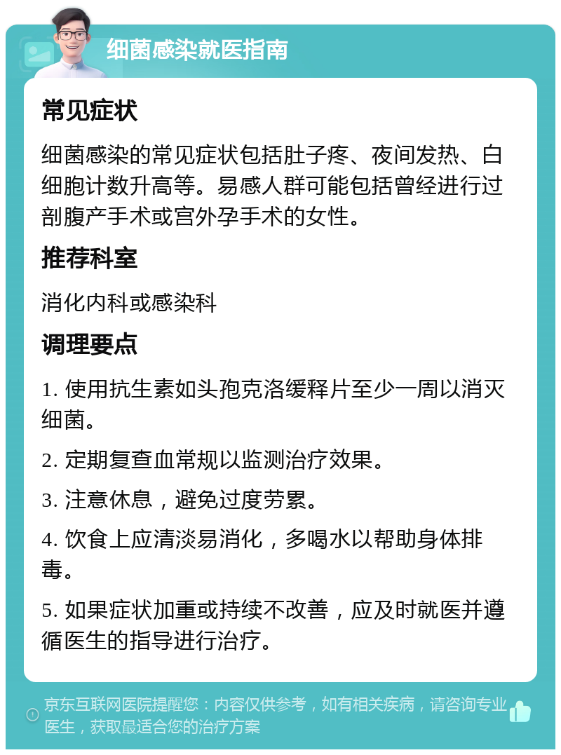 细菌感染就医指南 常见症状 细菌感染的常见症状包括肚子疼、夜间发热、白细胞计数升高等。易感人群可能包括曾经进行过剖腹产手术或宫外孕手术的女性。 推荐科室 消化内科或感染科 调理要点 1. 使用抗生素如头孢克洛缓释片至少一周以消灭细菌。 2. 定期复查血常规以监测治疗效果。 3. 注意休息，避免过度劳累。 4. 饮食上应清淡易消化，多喝水以帮助身体排毒。 5. 如果症状加重或持续不改善，应及时就医并遵循医生的指导进行治疗。