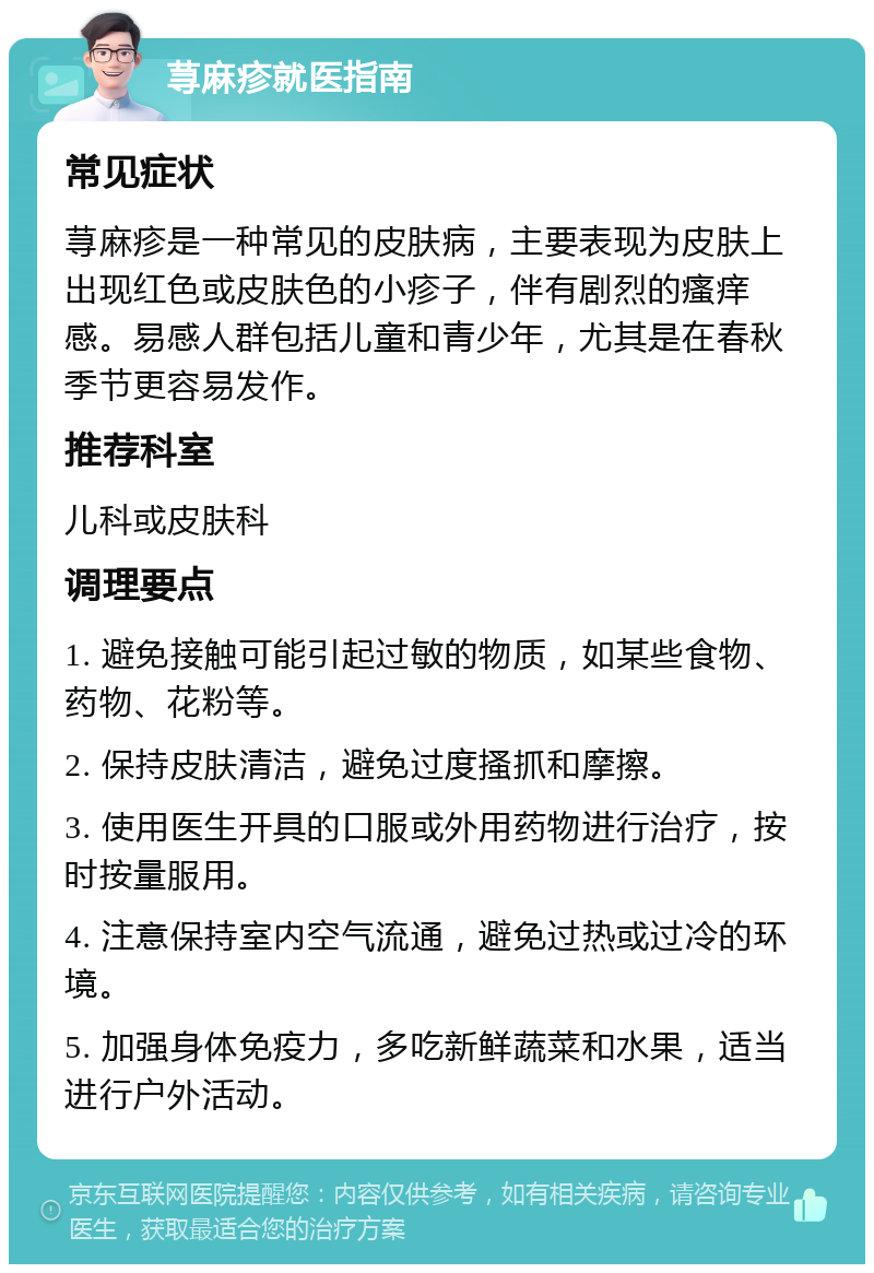 荨麻疹就医指南 常见症状 荨麻疹是一种常见的皮肤病，主要表现为皮肤上出现红色或皮肤色的小疹子，伴有剧烈的瘙痒感。易感人群包括儿童和青少年，尤其是在春秋季节更容易发作。 推荐科室 儿科或皮肤科 调理要点 1. 避免接触可能引起过敏的物质，如某些食物、药物、花粉等。 2. 保持皮肤清洁，避免过度搔抓和摩擦。 3. 使用医生开具的口服或外用药物进行治疗，按时按量服用。 4. 注意保持室内空气流通，避免过热或过冷的环境。 5. 加强身体免疫力，多吃新鲜蔬菜和水果，适当进行户外活动。