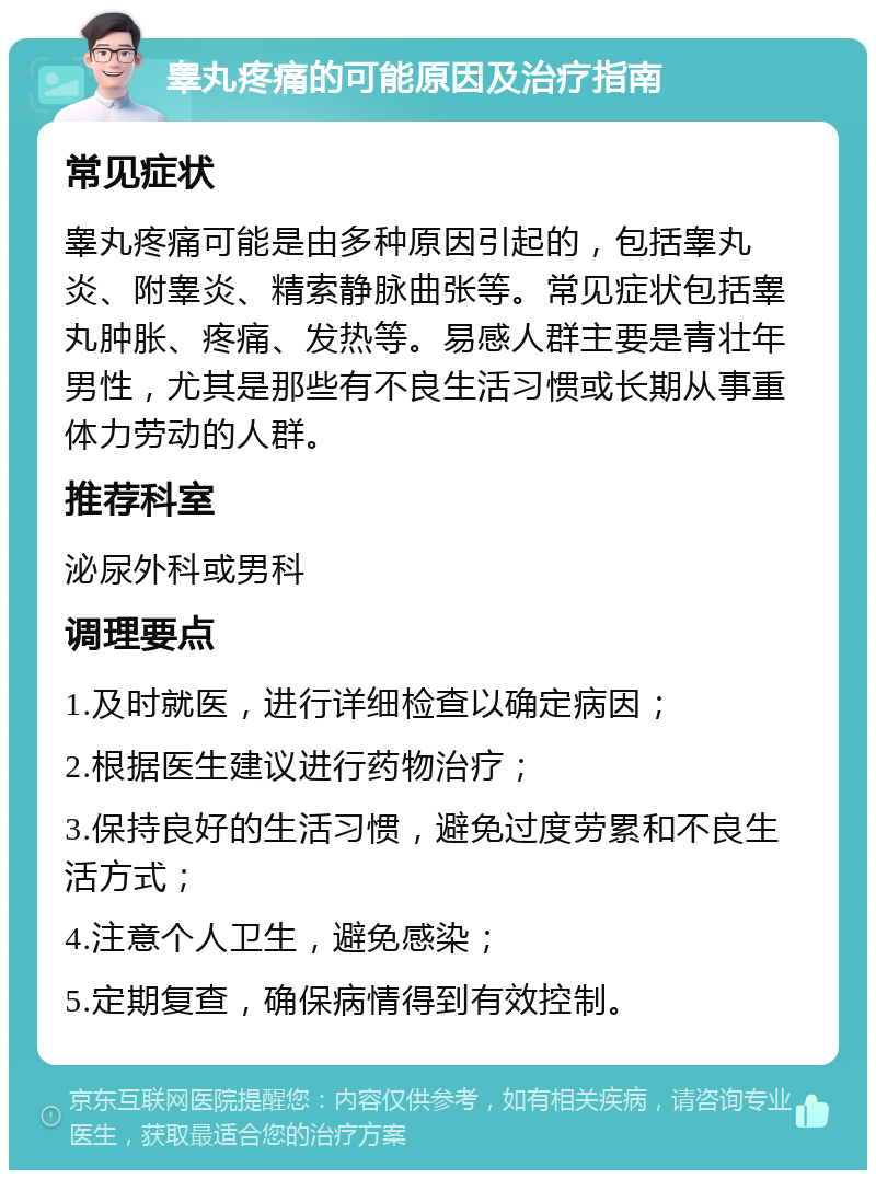 睾丸疼痛的可能原因及治疗指南 常见症状 睾丸疼痛可能是由多种原因引起的，包括睾丸炎、附睾炎、精索静脉曲张等。常见症状包括睾丸肿胀、疼痛、发热等。易感人群主要是青壮年男性，尤其是那些有不良生活习惯或长期从事重体力劳动的人群。 推荐科室 泌尿外科或男科 调理要点 1.及时就医，进行详细检查以确定病因； 2.根据医生建议进行药物治疗； 3.保持良好的生活习惯，避免过度劳累和不良生活方式； 4.注意个人卫生，避免感染； 5.定期复查，确保病情得到有效控制。