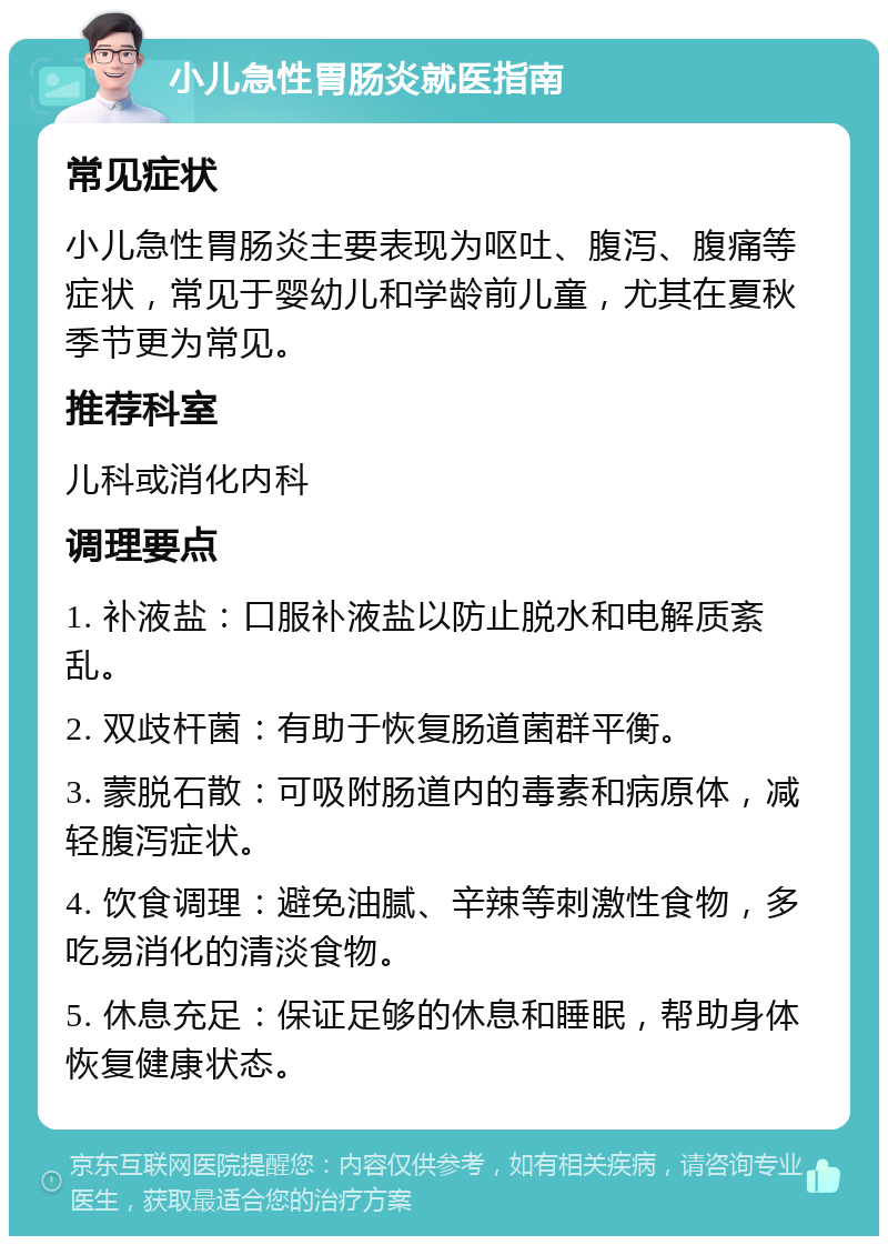 小儿急性胃肠炎就医指南 常见症状 小儿急性胃肠炎主要表现为呕吐、腹泻、腹痛等症状，常见于婴幼儿和学龄前儿童，尤其在夏秋季节更为常见。 推荐科室 儿科或消化内科 调理要点 1. 补液盐：口服补液盐以防止脱水和电解质紊乱。 2. 双歧杆菌：有助于恢复肠道菌群平衡。 3. 蒙脱石散：可吸附肠道内的毒素和病原体，减轻腹泻症状。 4. 饮食调理：避免油腻、辛辣等刺激性食物，多吃易消化的清淡食物。 5. 休息充足：保证足够的休息和睡眠，帮助身体恢复健康状态。