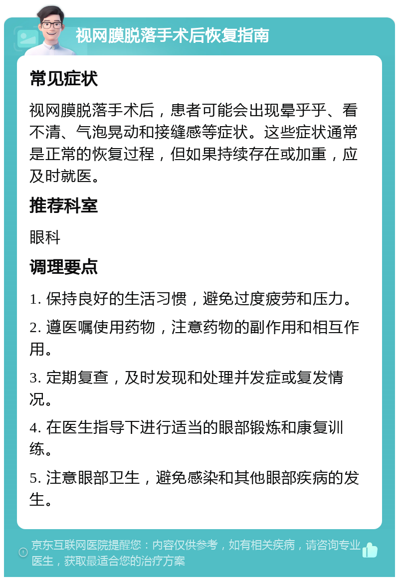 视网膜脱落手术后恢复指南 常见症状 视网膜脱落手术后，患者可能会出现晕乎乎、看不清、气泡晃动和接缝感等症状。这些症状通常是正常的恢复过程，但如果持续存在或加重，应及时就医。 推荐科室 眼科 调理要点 1. 保持良好的生活习惯，避免过度疲劳和压力。 2. 遵医嘱使用药物，注意药物的副作用和相互作用。 3. 定期复查，及时发现和处理并发症或复发情况。 4. 在医生指导下进行适当的眼部锻炼和康复训练。 5. 注意眼部卫生，避免感染和其他眼部疾病的发生。