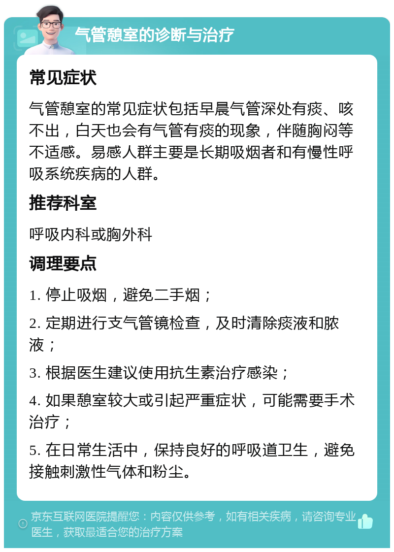 气管憩室的诊断与治疗 常见症状 气管憩室的常见症状包括早晨气管深处有痰、咳不出，白天也会有气管有痰的现象，伴随胸闷等不适感。易感人群主要是长期吸烟者和有慢性呼吸系统疾病的人群。 推荐科室 呼吸内科或胸外科 调理要点 1. 停止吸烟，避免二手烟； 2. 定期进行支气管镜检查，及时清除痰液和脓液； 3. 根据医生建议使用抗生素治疗感染； 4. 如果憩室较大或引起严重症状，可能需要手术治疗； 5. 在日常生活中，保持良好的呼吸道卫生，避免接触刺激性气体和粉尘。