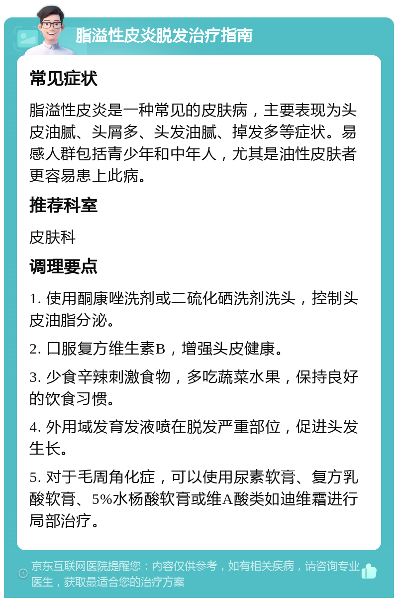 脂溢性皮炎脱发治疗指南 常见症状 脂溢性皮炎是一种常见的皮肤病，主要表现为头皮油腻、头屑多、头发油腻、掉发多等症状。易感人群包括青少年和中年人，尤其是油性皮肤者更容易患上此病。 推荐科室 皮肤科 调理要点 1. 使用酮康唑洗剂或二硫化硒洗剂洗头，控制头皮油脂分泌。 2. 口服复方维生素B，增强头皮健康。 3. 少食辛辣刺激食物，多吃蔬菜水果，保持良好的饮食习惯。 4. 外用域发育发液喷在脱发严重部位，促进头发生长。 5. 对于毛周角化症，可以使用尿素软膏、复方乳酸软膏、5%水杨酸软膏或维A酸类如迪维霜进行局部治疗。