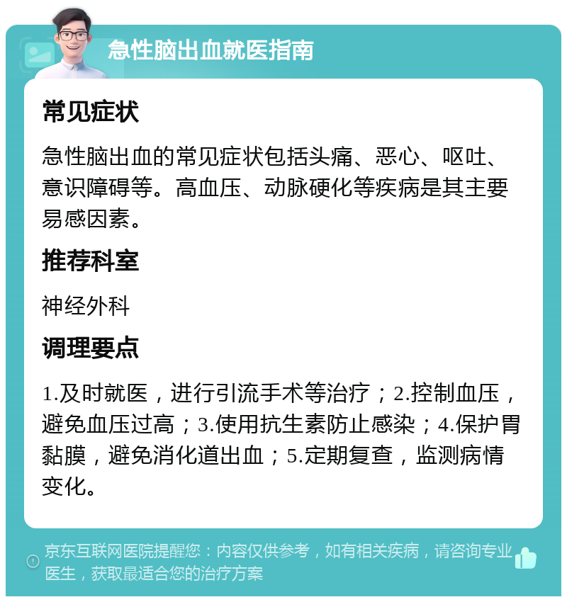 急性脑出血就医指南 常见症状 急性脑出血的常见症状包括头痛、恶心、呕吐、意识障碍等。高血压、动脉硬化等疾病是其主要易感因素。 推荐科室 神经外科 调理要点 1.及时就医，进行引流手术等治疗；2.控制血压，避免血压过高；3.使用抗生素防止感染；4.保护胃黏膜，避免消化道出血；5.定期复查，监测病情变化。