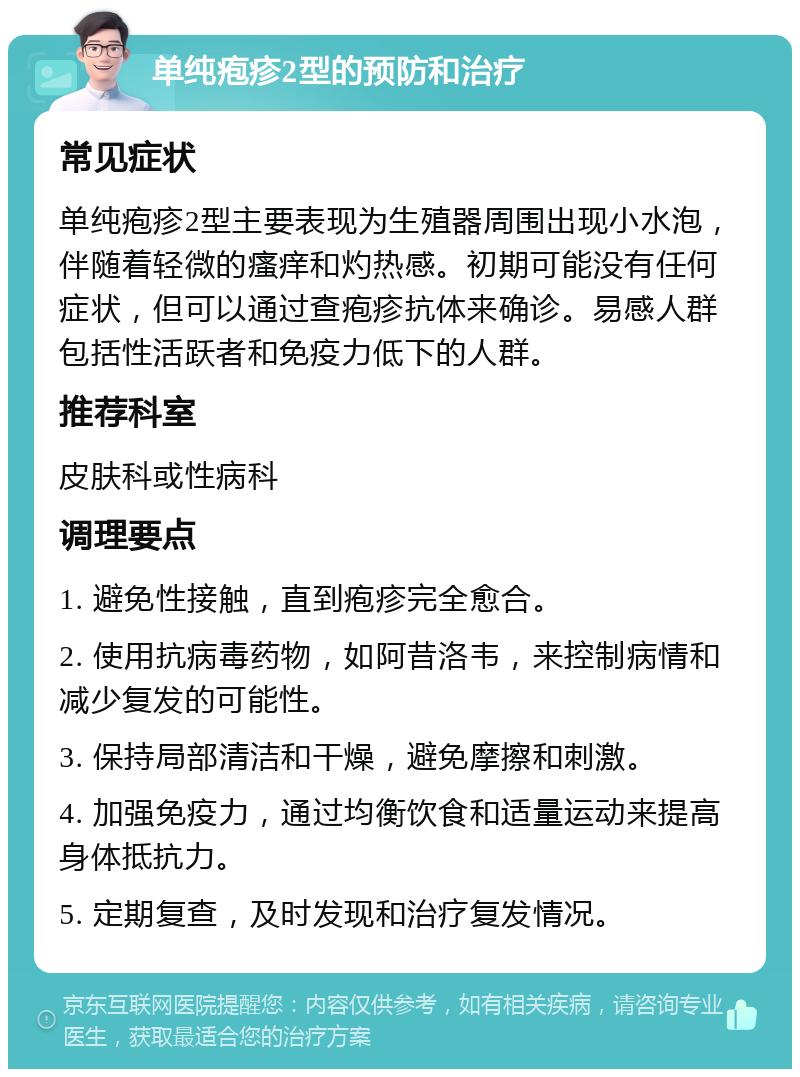 单纯疱疹2型的预防和治疗 常见症状 单纯疱疹2型主要表现为生殖器周围出现小水泡，伴随着轻微的瘙痒和灼热感。初期可能没有任何症状，但可以通过查疱疹抗体来确诊。易感人群包括性活跃者和免疫力低下的人群。 推荐科室 皮肤科或性病科 调理要点 1. 避免性接触，直到疱疹完全愈合。 2. 使用抗病毒药物，如阿昔洛韦，来控制病情和减少复发的可能性。 3. 保持局部清洁和干燥，避免摩擦和刺激。 4. 加强免疫力，通过均衡饮食和适量运动来提高身体抵抗力。 5. 定期复查，及时发现和治疗复发情况。