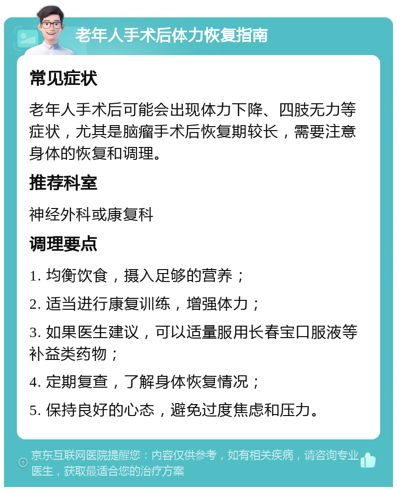 老年人手术后体力恢复指南 常见症状 老年人手术后可能会出现体力下降、四肢无力等症状，尤其是脑瘤手术后恢复期较长，需要注意身体的恢复和调理。 推荐科室 神经外科或康复科 调理要点 1. 均衡饮食，摄入足够的营养； 2. 适当进行康复训练，增强体力； 3. 如果医生建议，可以适量服用长春宝口服液等补益类药物； 4. 定期复查，了解身体恢复情况； 5. 保持良好的心态，避免过度焦虑和压力。