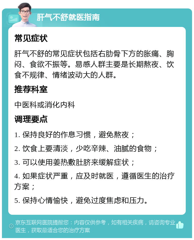 肝气不舒就医指南 常见症状 肝气不舒的常见症状包括右肋骨下方的胀痛、胸闷、食欲不振等。易感人群主要是长期熬夜、饮食不规律、情绪波动大的人群。 推荐科室 中医科或消化内科 调理要点 1. 保持良好的作息习惯，避免熬夜； 2. 饮食上要清淡，少吃辛辣、油腻的食物； 3. 可以使用姜热敷肚脐来缓解症状； 4. 如果症状严重，应及时就医，遵循医生的治疗方案； 5. 保持心情愉快，避免过度焦虑和压力。