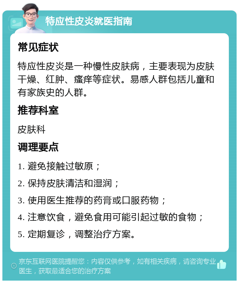 特应性皮炎就医指南 常见症状 特应性皮炎是一种慢性皮肤病，主要表现为皮肤干燥、红肿、瘙痒等症状。易感人群包括儿童和有家族史的人群。 推荐科室 皮肤科 调理要点 1. 避免接触过敏原； 2. 保持皮肤清洁和湿润； 3. 使用医生推荐的药膏或口服药物； 4. 注意饮食，避免食用可能引起过敏的食物； 5. 定期复诊，调整治疗方案。