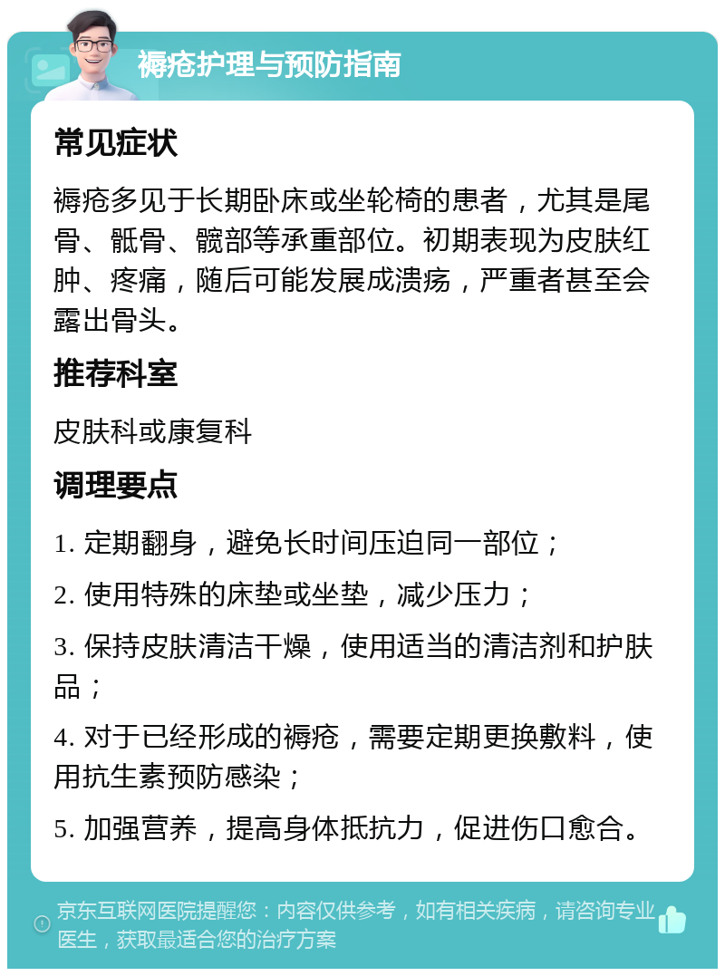 褥疮护理与预防指南 常见症状 褥疮多见于长期卧床或坐轮椅的患者，尤其是尾骨、骶骨、髋部等承重部位。初期表现为皮肤红肿、疼痛，随后可能发展成溃疡，严重者甚至会露出骨头。 推荐科室 皮肤科或康复科 调理要点 1. 定期翻身，避免长时间压迫同一部位； 2. 使用特殊的床垫或坐垫，减少压力； 3. 保持皮肤清洁干燥，使用适当的清洁剂和护肤品； 4. 对于已经形成的褥疮，需要定期更换敷料，使用抗生素预防感染； 5. 加强营养，提高身体抵抗力，促进伤口愈合。