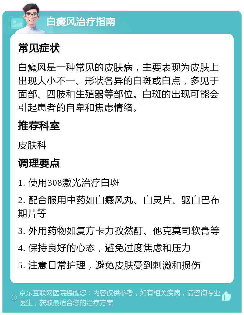 白癜风治疗指南 常见症状 白癜风是一种常见的皮肤病，主要表现为皮肤上出现大小不一、形状各异的白斑或白点，多见于面部、四肢和生殖器等部位。白斑的出现可能会引起患者的自卑和焦虑情绪。 推荐科室 皮肤科 调理要点 1. 使用308激光治疗白斑 2. 配合服用中药如白癜风丸、白灵片、驱白巴布期片等 3. 外用药物如复方卡力孜然酊、他克莫司软膏等 4. 保持良好的心态，避免过度焦虑和压力 5. 注意日常护理，避免皮肤受到刺激和损伤