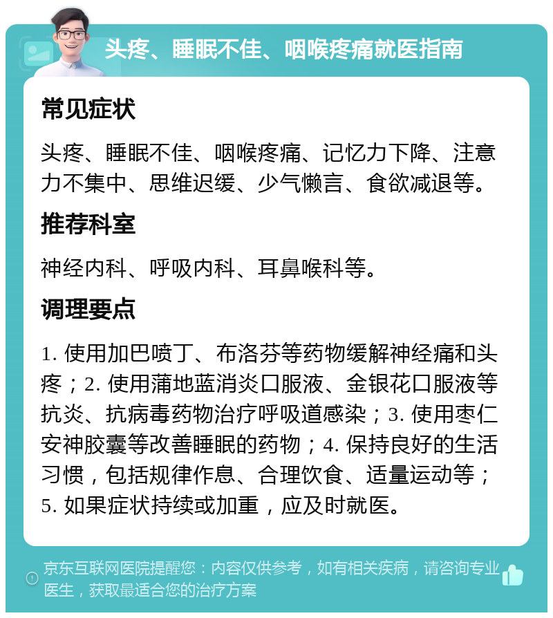 头疼、睡眠不佳、咽喉疼痛就医指南 常见症状 头疼、睡眠不佳、咽喉疼痛、记忆力下降、注意力不集中、思维迟缓、少气懒言、食欲减退等。 推荐科室 神经内科、呼吸内科、耳鼻喉科等。 调理要点 1. 使用加巴喷丁、布洛芬等药物缓解神经痛和头疼；2. 使用蒲地蓝消炎口服液、金银花口服液等抗炎、抗病毒药物治疗呼吸道感染；3. 使用枣仁安神胶囊等改善睡眠的药物；4. 保持良好的生活习惯，包括规律作息、合理饮食、适量运动等；5. 如果症状持续或加重，应及时就医。