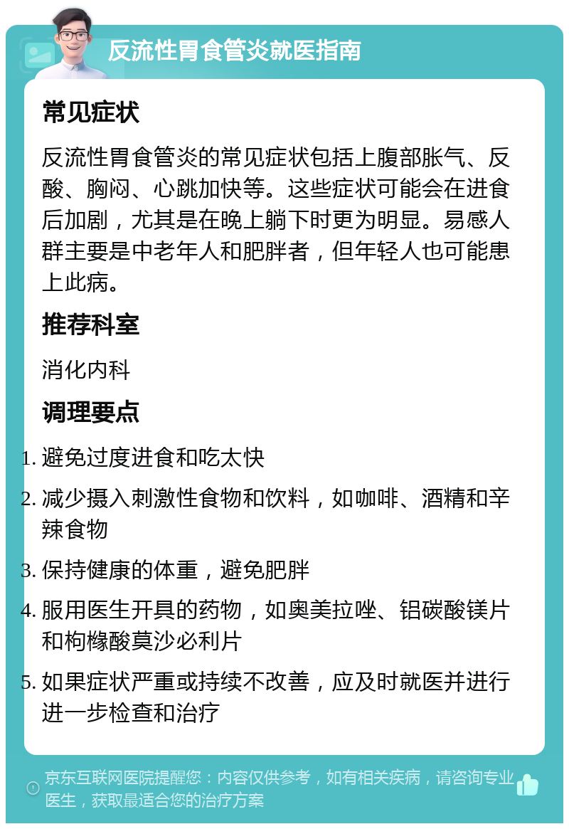 反流性胃食管炎就医指南 常见症状 反流性胃食管炎的常见症状包括上腹部胀气、反酸、胸闷、心跳加快等。这些症状可能会在进食后加剧，尤其是在晚上躺下时更为明显。易感人群主要是中老年人和肥胖者，但年轻人也可能患上此病。 推荐科室 消化内科 调理要点 避免过度进食和吃太快 减少摄入刺激性食物和饮料，如咖啡、酒精和辛辣食物 保持健康的体重，避免肥胖 服用医生开具的药物，如奥美拉唑、铝碳酸镁片和枸橼酸莫沙必利片 如果症状严重或持续不改善，应及时就医并进行进一步检查和治疗