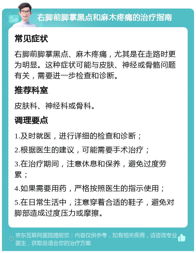 右脚前脚掌黑点和麻木疼痛的治疗指南 常见症状 右脚前脚掌黑点、麻木疼痛，尤其是在走路时更为明显。这种症状可能与皮肤、神经或骨骼问题有关，需要进一步检查和诊断。 推荐科室 皮肤科、神经科或骨科。 调理要点 1.及时就医，进行详细的检查和诊断； 2.根据医生的建议，可能需要手术治疗； 3.在治疗期间，注意休息和保养，避免过度劳累； 4.如果需要用药，严格按照医生的指示使用； 5.在日常生活中，注意穿着合适的鞋子，避免对脚部造成过度压力或摩擦。