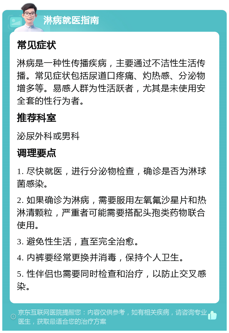 淋病就医指南 常见症状 淋病是一种性传播疾病，主要通过不洁性生活传播。常见症状包括尿道口疼痛、灼热感、分泌物增多等。易感人群为性活跃者，尤其是未使用安全套的性行为者。 推荐科室 泌尿外科或男科 调理要点 1. 尽快就医，进行分泌物检查，确诊是否为淋球菌感染。 2. 如果确诊为淋病，需要服用左氧氟沙星片和热淋清颗粒，严重者可能需要搭配头孢类药物联合使用。 3. 避免性生活，直至完全治愈。 4. 内裤要经常更换并消毒，保持个人卫生。 5. 性伴侣也需要同时检查和治疗，以防止交叉感染。