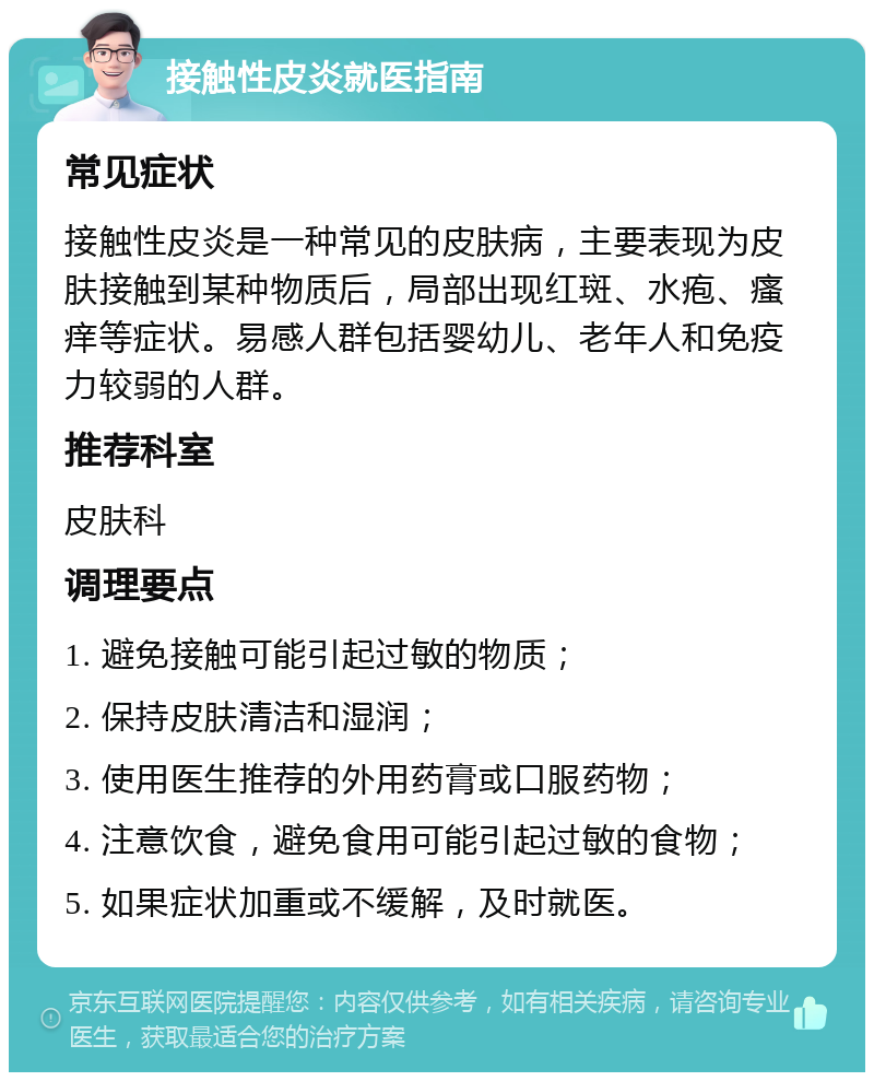 接触性皮炎就医指南 常见症状 接触性皮炎是一种常见的皮肤病，主要表现为皮肤接触到某种物质后，局部出现红斑、水疱、瘙痒等症状。易感人群包括婴幼儿、老年人和免疫力较弱的人群。 推荐科室 皮肤科 调理要点 1. 避免接触可能引起过敏的物质； 2. 保持皮肤清洁和湿润； 3. 使用医生推荐的外用药膏或口服药物； 4. 注意饮食，避免食用可能引起过敏的食物； 5. 如果症状加重或不缓解，及时就医。