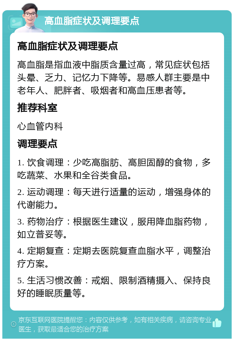 高血脂症状及调理要点 高血脂症状及调理要点 高血脂是指血液中脂质含量过高，常见症状包括头晕、乏力、记忆力下降等。易感人群主要是中老年人、肥胖者、吸烟者和高血压患者等。 推荐科室 心血管内科 调理要点 1. 饮食调理：少吃高脂肪、高胆固醇的食物，多吃蔬菜、水果和全谷类食品。 2. 运动调理：每天进行适量的运动，增强身体的代谢能力。 3. 药物治疗：根据医生建议，服用降血脂药物，如立普妥等。 4. 定期复查：定期去医院复查血脂水平，调整治疗方案。 5. 生活习惯改善：戒烟、限制酒精摄入、保持良好的睡眠质量等。