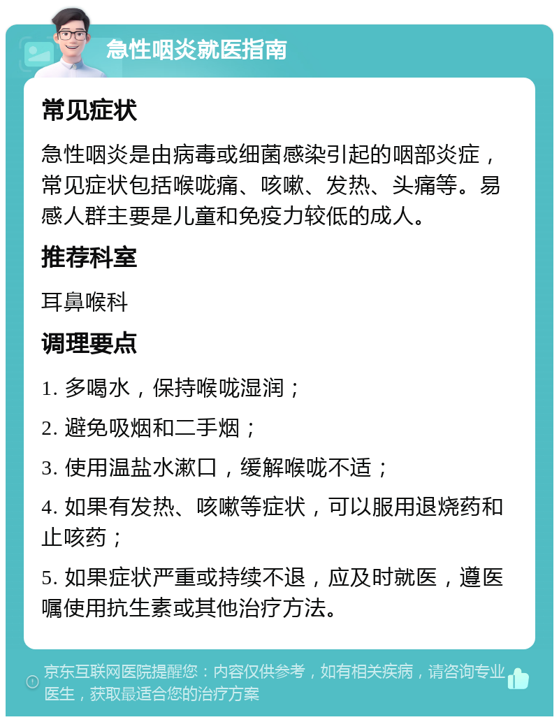 急性咽炎就医指南 常见症状 急性咽炎是由病毒或细菌感染引起的咽部炎症，常见症状包括喉咙痛、咳嗽、发热、头痛等。易感人群主要是儿童和免疫力较低的成人。 推荐科室 耳鼻喉科 调理要点 1. 多喝水，保持喉咙湿润； 2. 避免吸烟和二手烟； 3. 使用温盐水漱口，缓解喉咙不适； 4. 如果有发热、咳嗽等症状，可以服用退烧药和止咳药； 5. 如果症状严重或持续不退，应及时就医，遵医嘱使用抗生素或其他治疗方法。