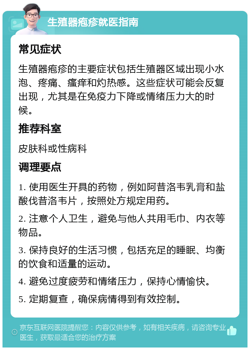 生殖器疱疹就医指南 常见症状 生殖器疱疹的主要症状包括生殖器区域出现小水泡、疼痛、瘙痒和灼热感。这些症状可能会反复出现，尤其是在免疫力下降或情绪压力大的时候。 推荐科室 皮肤科或性病科 调理要点 1. 使用医生开具的药物，例如阿昔洛韦乳膏和盐酸伐昔洛韦片，按照处方规定用药。 2. 注意个人卫生，避免与他人共用毛巾、内衣等物品。 3. 保持良好的生活习惯，包括充足的睡眠、均衡的饮食和适量的运动。 4. 避免过度疲劳和情绪压力，保持心情愉快。 5. 定期复查，确保病情得到有效控制。