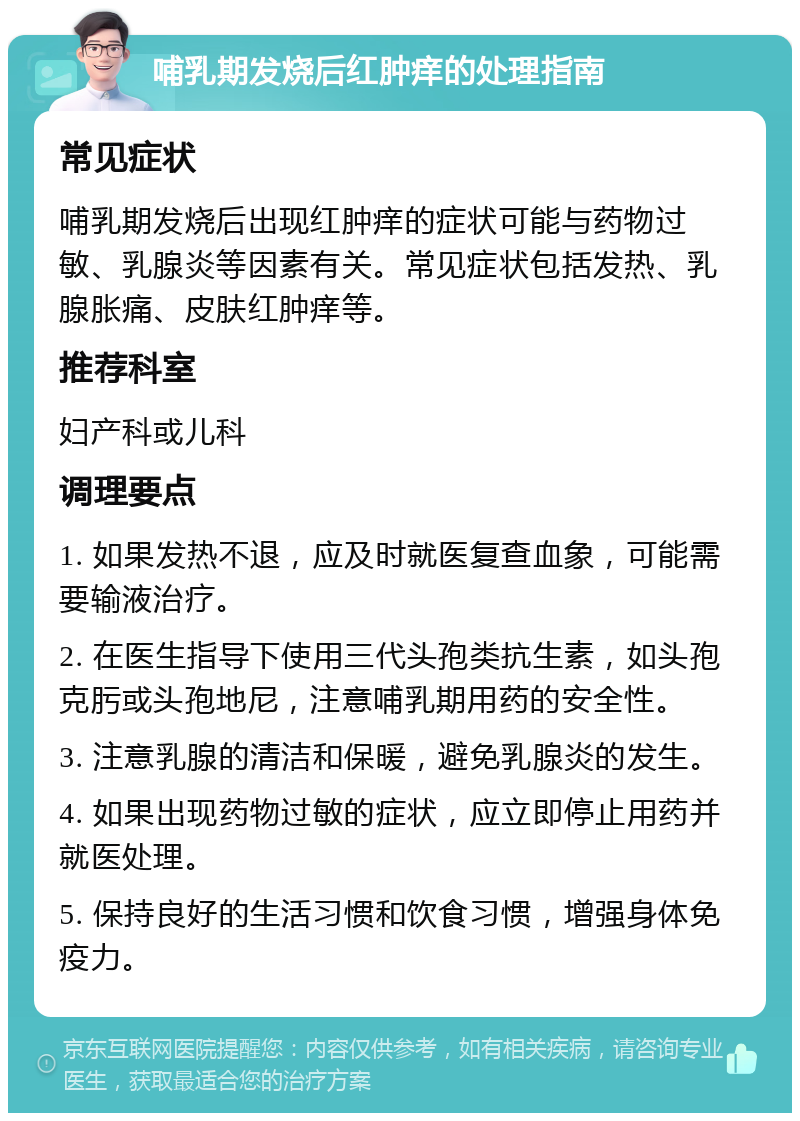 哺乳期发烧后红肿痒的处理指南 常见症状 哺乳期发烧后出现红肿痒的症状可能与药物过敏、乳腺炎等因素有关。常见症状包括发热、乳腺胀痛、皮肤红肿痒等。 推荐科室 妇产科或儿科 调理要点 1. 如果发热不退，应及时就医复查血象，可能需要输液治疗。 2. 在医生指导下使用三代头孢类抗生素，如头孢克肟或头孢地尼，注意哺乳期用药的安全性。 3. 注意乳腺的清洁和保暖，避免乳腺炎的发生。 4. 如果出现药物过敏的症状，应立即停止用药并就医处理。 5. 保持良好的生活习惯和饮食习惯，增强身体免疫力。