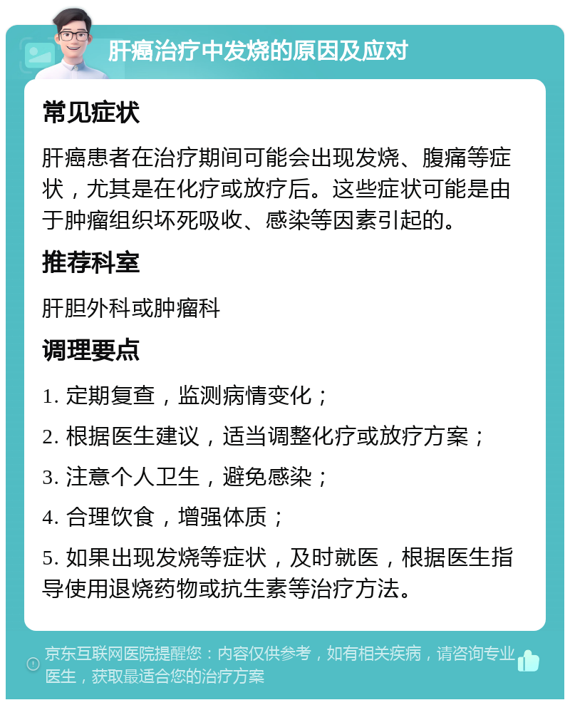 肝癌治疗中发烧的原因及应对 常见症状 肝癌患者在治疗期间可能会出现发烧、腹痛等症状，尤其是在化疗或放疗后。这些症状可能是由于肿瘤组织坏死吸收、感染等因素引起的。 推荐科室 肝胆外科或肿瘤科 调理要点 1. 定期复查，监测病情变化； 2. 根据医生建议，适当调整化疗或放疗方案； 3. 注意个人卫生，避免感染； 4. 合理饮食，增强体质； 5. 如果出现发烧等症状，及时就医，根据医生指导使用退烧药物或抗生素等治疗方法。