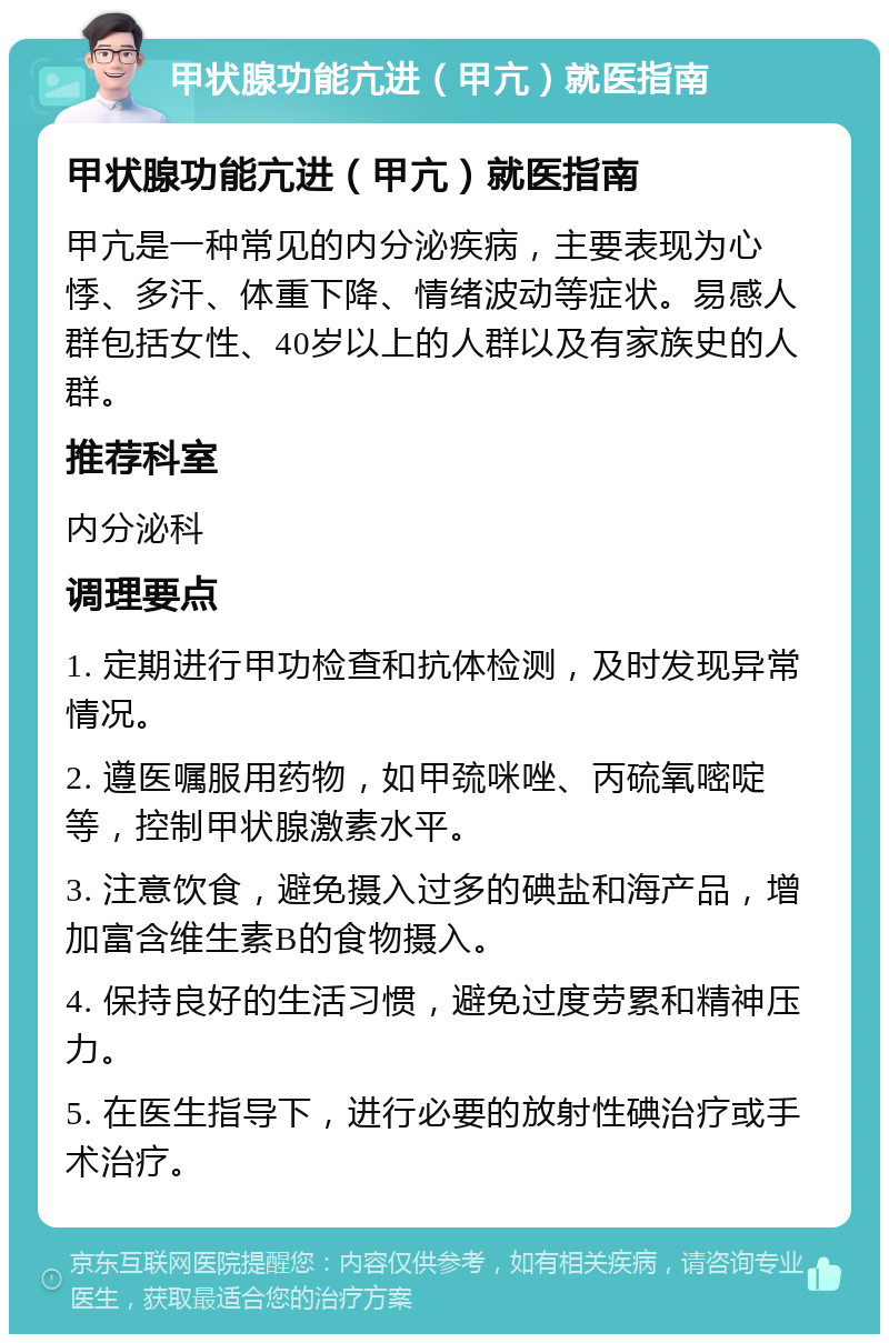 甲状腺功能亢进（甲亢）就医指南 甲状腺功能亢进（甲亢）就医指南 甲亢是一种常见的内分泌疾病，主要表现为心悸、多汗、体重下降、情绪波动等症状。易感人群包括女性、40岁以上的人群以及有家族史的人群。 推荐科室 内分泌科 调理要点 1. 定期进行甲功检查和抗体检测，及时发现异常情况。 2. 遵医嘱服用药物，如甲巯咪唑、丙硫氧嘧啶等，控制甲状腺激素水平。 3. 注意饮食，避免摄入过多的碘盐和海产品，增加富含维生素B的食物摄入。 4. 保持良好的生活习惯，避免过度劳累和精神压力。 5. 在医生指导下，进行必要的放射性碘治疗或手术治疗。