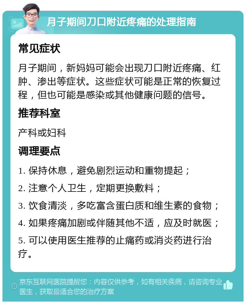 月子期间刀口附近疼痛的处理指南 常见症状 月子期间，新妈妈可能会出现刀口附近疼痛、红肿、渗出等症状。这些症状可能是正常的恢复过程，但也可能是感染或其他健康问题的信号。 推荐科室 产科或妇科 调理要点 1. 保持休息，避免剧烈运动和重物提起； 2. 注意个人卫生，定期更换敷料； 3. 饮食清淡，多吃富含蛋白质和维生素的食物； 4. 如果疼痛加剧或伴随其他不适，应及时就医； 5. 可以使用医生推荐的止痛药或消炎药进行治疗。