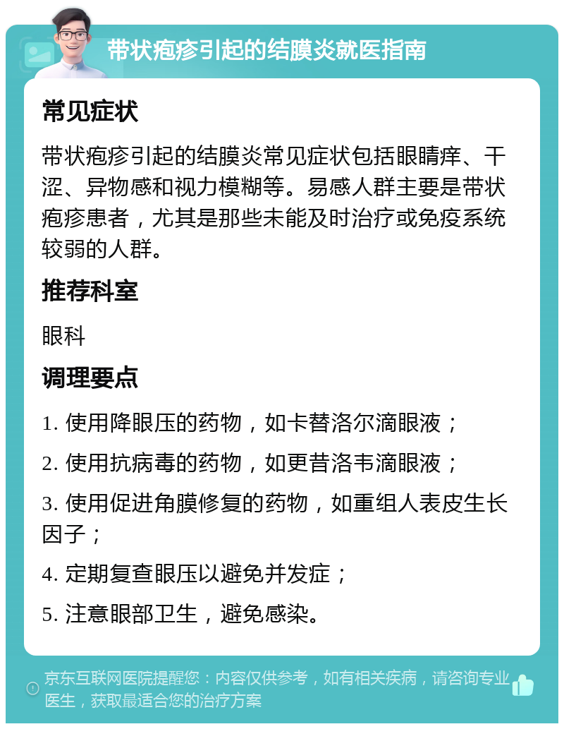 带状疱疹引起的结膜炎就医指南 常见症状 带状疱疹引起的结膜炎常见症状包括眼睛痒、干涩、异物感和视力模糊等。易感人群主要是带状疱疹患者，尤其是那些未能及时治疗或免疫系统较弱的人群。 推荐科室 眼科 调理要点 1. 使用降眼压的药物，如卡替洛尔滴眼液； 2. 使用抗病毒的药物，如更昔洛韦滴眼液； 3. 使用促进角膜修复的药物，如重组人表皮生长因子； 4. 定期复查眼压以避免并发症； 5. 注意眼部卫生，避免感染。