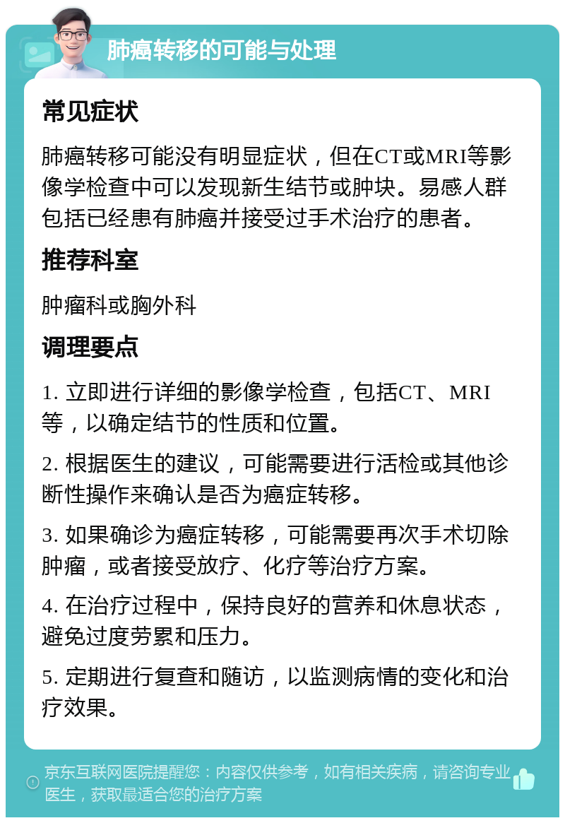 肺癌转移的可能与处理 常见症状 肺癌转移可能没有明显症状，但在CT或MRI等影像学检查中可以发现新生结节或肿块。易感人群包括已经患有肺癌并接受过手术治疗的患者。 推荐科室 肿瘤科或胸外科 调理要点 1. 立即进行详细的影像学检查，包括CT、MRI等，以确定结节的性质和位置。 2. 根据医生的建议，可能需要进行活检或其他诊断性操作来确认是否为癌症转移。 3. 如果确诊为癌症转移，可能需要再次手术切除肿瘤，或者接受放疗、化疗等治疗方案。 4. 在治疗过程中，保持良好的营养和休息状态，避免过度劳累和压力。 5. 定期进行复查和随访，以监测病情的变化和治疗效果。