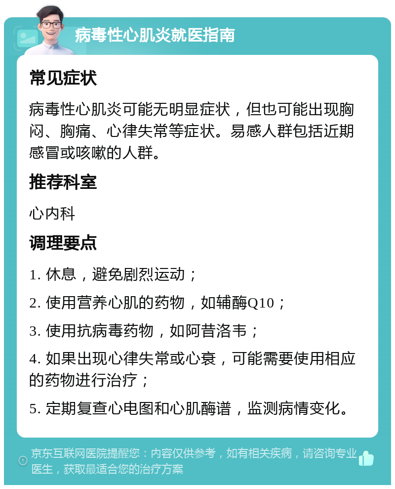 病毒性心肌炎就医指南 常见症状 病毒性心肌炎可能无明显症状，但也可能出现胸闷、胸痛、心律失常等症状。易感人群包括近期感冒或咳嗽的人群。 推荐科室 心内科 调理要点 1. 休息，避免剧烈运动； 2. 使用营养心肌的药物，如辅酶Q10； 3. 使用抗病毒药物，如阿昔洛韦； 4. 如果出现心律失常或心衰，可能需要使用相应的药物进行治疗； 5. 定期复查心电图和心肌酶谱，监测病情变化。