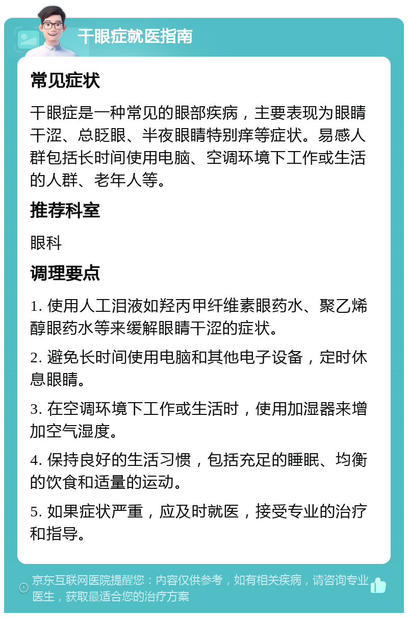 干眼症就医指南 常见症状 干眼症是一种常见的眼部疾病，主要表现为眼睛干涩、总眨眼、半夜眼睛特别痒等症状。易感人群包括长时间使用电脑、空调环境下工作或生活的人群、老年人等。 推荐科室 眼科 调理要点 1. 使用人工泪液如羟丙甲纤维素眼药水、聚乙烯醇眼药水等来缓解眼睛干涩的症状。 2. 避免长时间使用电脑和其他电子设备，定时休息眼睛。 3. 在空调环境下工作或生活时，使用加湿器来增加空气湿度。 4. 保持良好的生活习惯，包括充足的睡眠、均衡的饮食和适量的运动。 5. 如果症状严重，应及时就医，接受专业的治疗和指导。