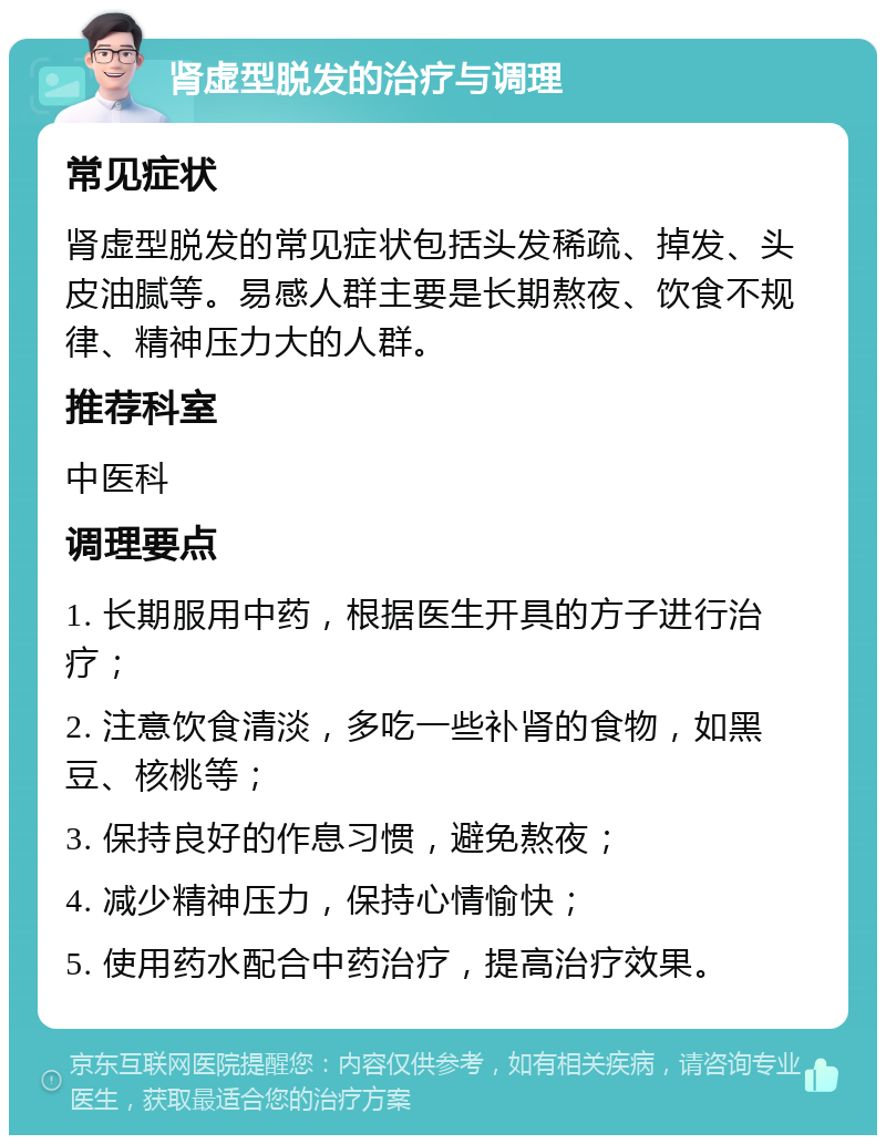 肾虚型脱发的治疗与调理 常见症状 肾虚型脱发的常见症状包括头发稀疏、掉发、头皮油腻等。易感人群主要是长期熬夜、饮食不规律、精神压力大的人群。 推荐科室 中医科 调理要点 1. 长期服用中药，根据医生开具的方子进行治疗； 2. 注意饮食清淡，多吃一些补肾的食物，如黑豆、核桃等； 3. 保持良好的作息习惯，避免熬夜； 4. 减少精神压力，保持心情愉快； 5. 使用药水配合中药治疗，提高治疗效果。