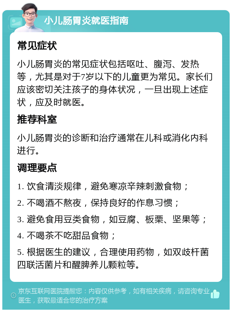 小儿肠胃炎就医指南 常见症状 小儿肠胃炎的常见症状包括呕吐、腹泻、发热等，尤其是对于7岁以下的儿童更为常见。家长们应该密切关注孩子的身体状况，一旦出现上述症状，应及时就医。 推荐科室 小儿肠胃炎的诊断和治疗通常在儿科或消化内科进行。 调理要点 1. 饮食清淡规律，避免寒凉辛辣刺激食物； 2. 不喝酒不熬夜，保持良好的作息习惯； 3. 避免食用豆类食物，如豆腐、板栗、坚果等； 4. 不喝茶不吃甜品食物； 5. 根据医生的建议，合理使用药物，如双歧杆菌四联活菌片和醒脾养儿颗粒等。