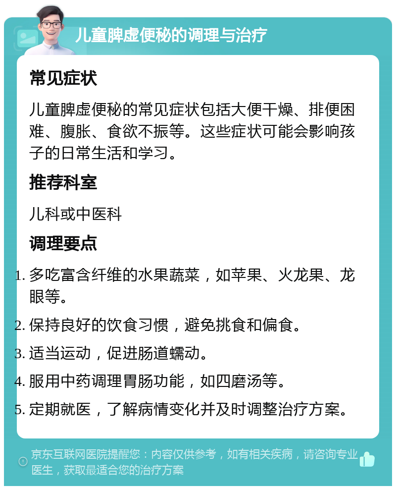 儿童脾虚便秘的调理与治疗 常见症状 儿童脾虚便秘的常见症状包括大便干燥、排便困难、腹胀、食欲不振等。这些症状可能会影响孩子的日常生活和学习。 推荐科室 儿科或中医科 调理要点 多吃富含纤维的水果蔬菜，如苹果、火龙果、龙眼等。 保持良好的饮食习惯，避免挑食和偏食。 适当运动，促进肠道蠕动。 服用中药调理胃肠功能，如四磨汤等。 定期就医，了解病情变化并及时调整治疗方案。