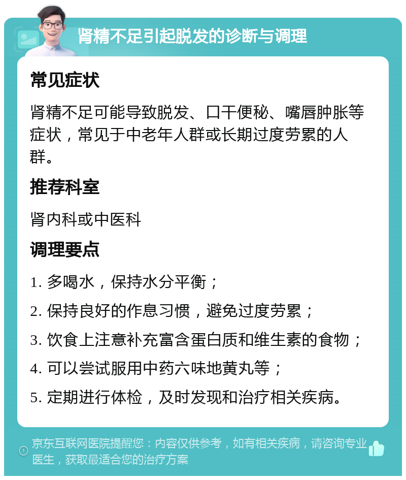 肾精不足引起脱发的诊断与调理 常见症状 肾精不足可能导致脱发、口干便秘、嘴唇肿胀等症状，常见于中老年人群或长期过度劳累的人群。 推荐科室 肾内科或中医科 调理要点 1. 多喝水，保持水分平衡； 2. 保持良好的作息习惯，避免过度劳累； 3. 饮食上注意补充富含蛋白质和维生素的食物； 4. 可以尝试服用中药六味地黄丸等； 5. 定期进行体检，及时发现和治疗相关疾病。