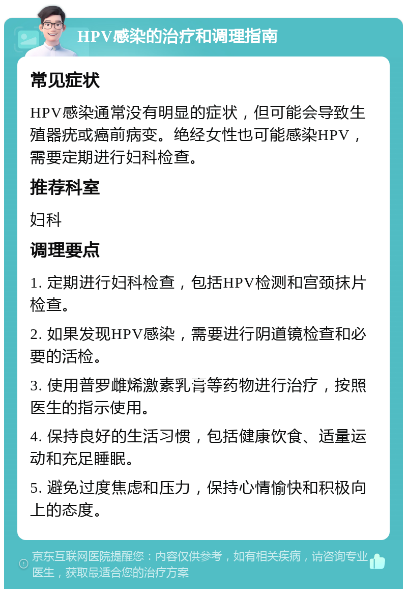 HPV感染的治疗和调理指南 常见症状 HPV感染通常没有明显的症状，但可能会导致生殖器疣或癌前病变。绝经女性也可能感染HPV，需要定期进行妇科检查。 推荐科室 妇科 调理要点 1. 定期进行妇科检查，包括HPV检测和宫颈抹片检查。 2. 如果发现HPV感染，需要进行阴道镜检查和必要的活检。 3. 使用普罗雌烯激素乳膏等药物进行治疗，按照医生的指示使用。 4. 保持良好的生活习惯，包括健康饮食、适量运动和充足睡眠。 5. 避免过度焦虑和压力，保持心情愉快和积极向上的态度。