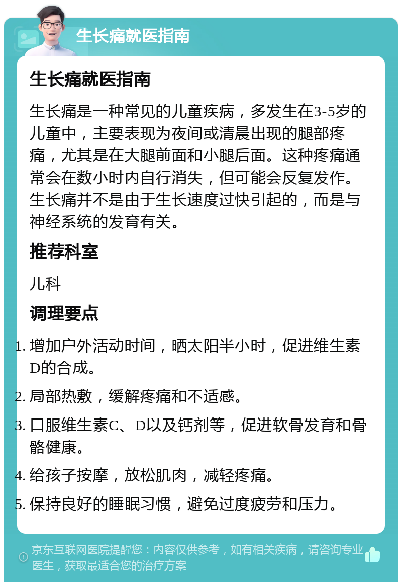 生长痛就医指南 生长痛就医指南 生长痛是一种常见的儿童疾病，多发生在3-5岁的儿童中，主要表现为夜间或清晨出现的腿部疼痛，尤其是在大腿前面和小腿后面。这种疼痛通常会在数小时内自行消失，但可能会反复发作。生长痛并不是由于生长速度过快引起的，而是与神经系统的发育有关。 推荐科室 儿科 调理要点 增加户外活动时间，晒太阳半小时，促进维生素D的合成。 局部热敷，缓解疼痛和不适感。 口服维生素C、D以及钙剂等，促进软骨发育和骨骼健康。 给孩子按摩，放松肌肉，减轻疼痛。 保持良好的睡眠习惯，避免过度疲劳和压力。