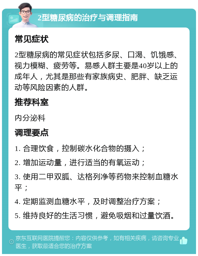 2型糖尿病的治疗与调理指南 常见症状 2型糖尿病的常见症状包括多尿、口渴、饥饿感、视力模糊、疲劳等。易感人群主要是40岁以上的成年人，尤其是那些有家族病史、肥胖、缺乏运动等风险因素的人群。 推荐科室 内分泌科 调理要点 1. 合理饮食，控制碳水化合物的摄入； 2. 增加运动量，进行适当的有氧运动； 3. 使用二甲双胍、达格列净等药物来控制血糖水平； 4. 定期监测血糖水平，及时调整治疗方案； 5. 维持良好的生活习惯，避免吸烟和过量饮酒。