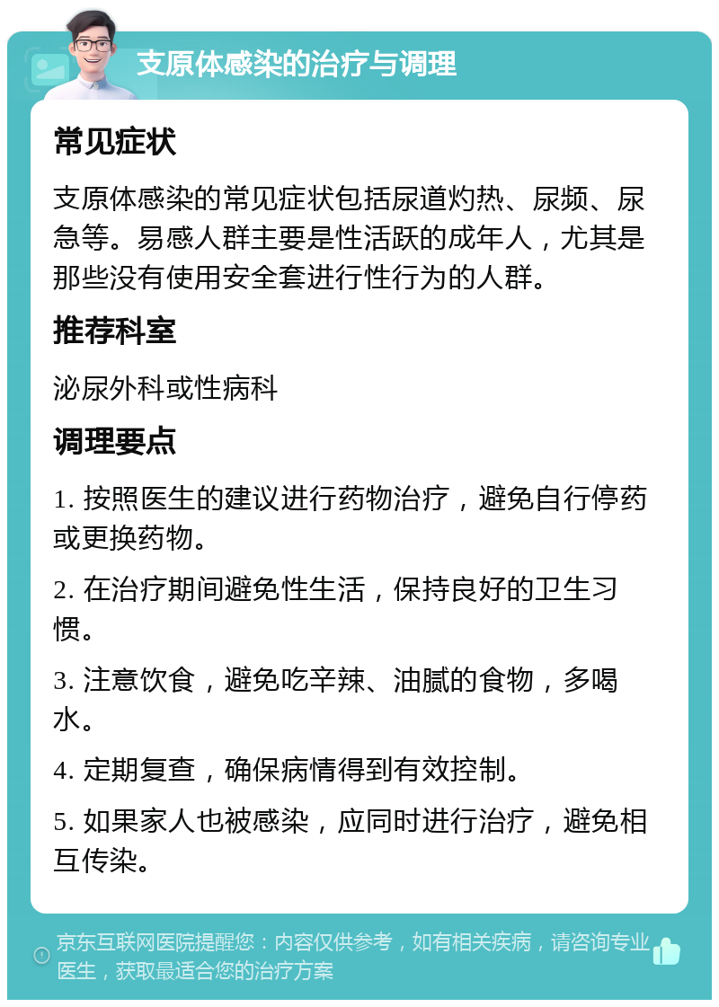 支原体感染的治疗与调理 常见症状 支原体感染的常见症状包括尿道灼热、尿频、尿急等。易感人群主要是性活跃的成年人，尤其是那些没有使用安全套进行性行为的人群。 推荐科室 泌尿外科或性病科 调理要点 1. 按照医生的建议进行药物治疗，避免自行停药或更换药物。 2. 在治疗期间避免性生活，保持良好的卫生习惯。 3. 注意饮食，避免吃辛辣、油腻的食物，多喝水。 4. 定期复查，确保病情得到有效控制。 5. 如果家人也被感染，应同时进行治疗，避免相互传染。