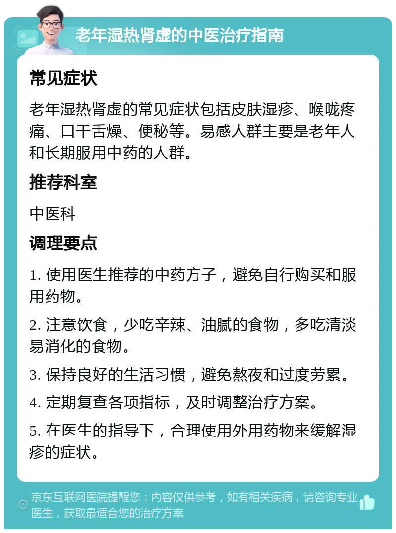 老年湿热肾虚的中医治疗指南 常见症状 老年湿热肾虚的常见症状包括皮肤湿疹、喉咙疼痛、口干舌燥、便秘等。易感人群主要是老年人和长期服用中药的人群。 推荐科室 中医科 调理要点 1. 使用医生推荐的中药方子，避免自行购买和服用药物。 2. 注意饮食，少吃辛辣、油腻的食物，多吃清淡易消化的食物。 3. 保持良好的生活习惯，避免熬夜和过度劳累。 4. 定期复查各项指标，及时调整治疗方案。 5. 在医生的指导下，合理使用外用药物来缓解湿疹的症状。