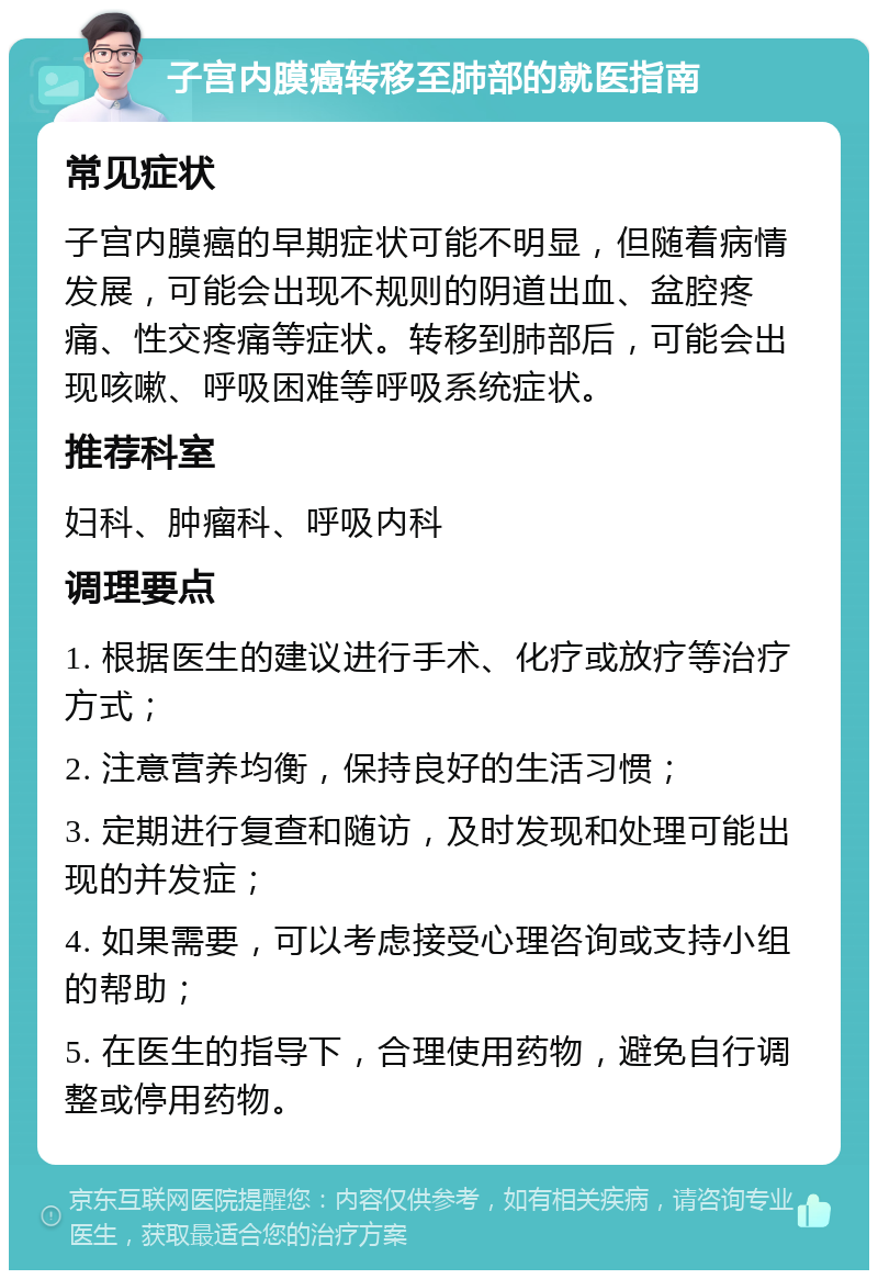 子宫内膜癌转移至肺部的就医指南 常见症状 子宫内膜癌的早期症状可能不明显，但随着病情发展，可能会出现不规则的阴道出血、盆腔疼痛、性交疼痛等症状。转移到肺部后，可能会出现咳嗽、呼吸困难等呼吸系统症状。 推荐科室 妇科、肿瘤科、呼吸内科 调理要点 1. 根据医生的建议进行手术、化疗或放疗等治疗方式； 2. 注意营养均衡，保持良好的生活习惯； 3. 定期进行复查和随访，及时发现和处理可能出现的并发症； 4. 如果需要，可以考虑接受心理咨询或支持小组的帮助； 5. 在医生的指导下，合理使用药物，避免自行调整或停用药物。