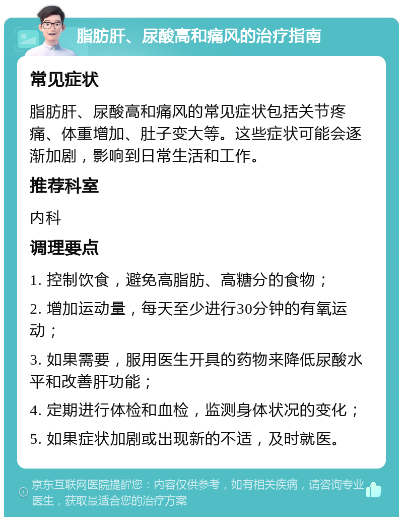 脂肪肝、尿酸高和痛风的治疗指南 常见症状 脂肪肝、尿酸高和痛风的常见症状包括关节疼痛、体重增加、肚子变大等。这些症状可能会逐渐加剧，影响到日常生活和工作。 推荐科室 内科 调理要点 1. 控制饮食，避免高脂肪、高糖分的食物； 2. 增加运动量，每天至少进行30分钟的有氧运动； 3. 如果需要，服用医生开具的药物来降低尿酸水平和改善肝功能； 4. 定期进行体检和血检，监测身体状况的变化； 5. 如果症状加剧或出现新的不适，及时就医。