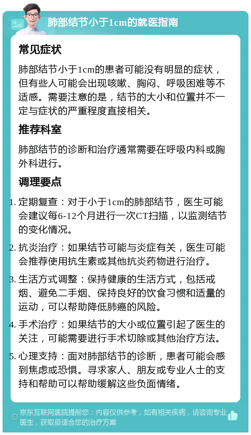 肺部结节小于1cm的就医指南 常见症状 肺部结节小于1cm的患者可能没有明显的症状，但有些人可能会出现咳嗽、胸闷、呼吸困难等不适感。需要注意的是，结节的大小和位置并不一定与症状的严重程度直接相关。 推荐科室 肺部结节的诊断和治疗通常需要在呼吸内科或胸外科进行。 调理要点 定期复查：对于小于1cm的肺部结节，医生可能会建议每6-12个月进行一次CT扫描，以监测结节的变化情况。 抗炎治疗：如果结节可能与炎症有关，医生可能会推荐使用抗生素或其他抗炎药物进行治疗。 生活方式调整：保持健康的生活方式，包括戒烟、避免二手烟、保持良好的饮食习惯和适量的运动，可以帮助降低肺癌的风险。 手术治疗：如果结节的大小或位置引起了医生的关注，可能需要进行手术切除或其他治疗方法。 心理支持：面对肺部结节的诊断，患者可能会感到焦虑或恐惧。寻求家人、朋友或专业人士的支持和帮助可以帮助缓解这些负面情绪。