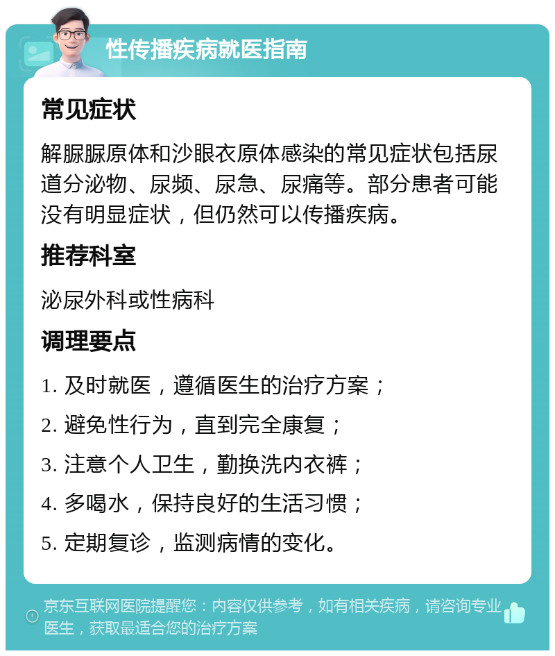 性传播疾病就医指南 常见症状 解脲脲原体和沙眼衣原体感染的常见症状包括尿道分泌物、尿频、尿急、尿痛等。部分患者可能没有明显症状，但仍然可以传播疾病。 推荐科室 泌尿外科或性病科 调理要点 1. 及时就医，遵循医生的治疗方案； 2. 避免性行为，直到完全康复； 3. 注意个人卫生，勤换洗内衣裤； 4. 多喝水，保持良好的生活习惯； 5. 定期复诊，监测病情的变化。