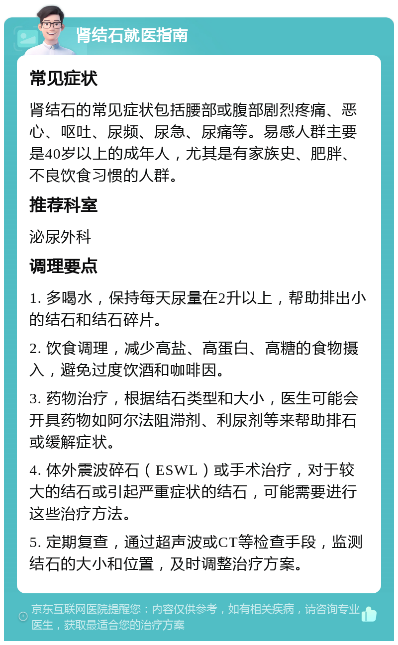 肾结石就医指南 常见症状 肾结石的常见症状包括腰部或腹部剧烈疼痛、恶心、呕吐、尿频、尿急、尿痛等。易感人群主要是40岁以上的成年人，尤其是有家族史、肥胖、不良饮食习惯的人群。 推荐科室 泌尿外科 调理要点 1. 多喝水，保持每天尿量在2升以上，帮助排出小的结石和结石碎片。 2. 饮食调理，减少高盐、高蛋白、高糖的食物摄入，避免过度饮酒和咖啡因。 3. 药物治疗，根据结石类型和大小，医生可能会开具药物如阿尔法阻滞剂、利尿剂等来帮助排石或缓解症状。 4. 体外震波碎石（ESWL）或手术治疗，对于较大的结石或引起严重症状的结石，可能需要进行这些治疗方法。 5. 定期复查，通过超声波或CT等检查手段，监测结石的大小和位置，及时调整治疗方案。