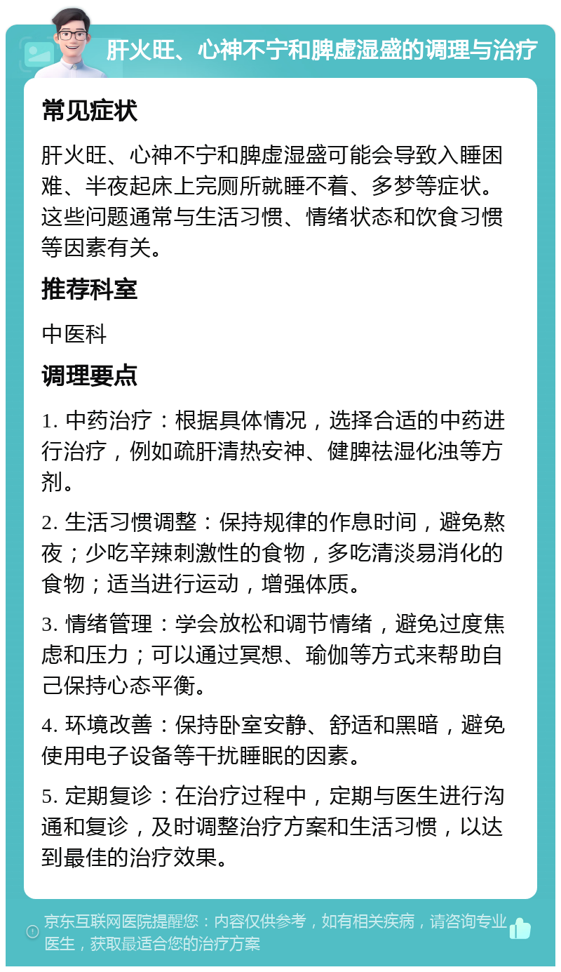 肝火旺、心神不宁和脾虚湿盛的调理与治疗 常见症状 肝火旺、心神不宁和脾虚湿盛可能会导致入睡困难、半夜起床上完厕所就睡不着、多梦等症状。这些问题通常与生活习惯、情绪状态和饮食习惯等因素有关。 推荐科室 中医科 调理要点 1. 中药治疗：根据具体情况，选择合适的中药进行治疗，例如疏肝清热安神、健脾祛湿化浊等方剂。 2. 生活习惯调整：保持规律的作息时间，避免熬夜；少吃辛辣刺激性的食物，多吃清淡易消化的食物；适当进行运动，增强体质。 3. 情绪管理：学会放松和调节情绪，避免过度焦虑和压力；可以通过冥想、瑜伽等方式来帮助自己保持心态平衡。 4. 环境改善：保持卧室安静、舒适和黑暗，避免使用电子设备等干扰睡眠的因素。 5. 定期复诊：在治疗过程中，定期与医生进行沟通和复诊，及时调整治疗方案和生活习惯，以达到最佳的治疗效果。