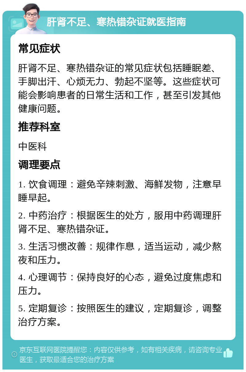 肝肾不足、寒热错杂证就医指南 常见症状 肝肾不足、寒热错杂证的常见症状包括睡眠差、手脚出汗、心烦无力、勃起不坚等。这些症状可能会影响患者的日常生活和工作，甚至引发其他健康问题。 推荐科室 中医科 调理要点 1. 饮食调理：避免辛辣刺激、海鲜发物，注意早睡早起。 2. 中药治疗：根据医生的处方，服用中药调理肝肾不足、寒热错杂证。 3. 生活习惯改善：规律作息，适当运动，减少熬夜和压力。 4. 心理调节：保持良好的心态，避免过度焦虑和压力。 5. 定期复诊：按照医生的建议，定期复诊，调整治疗方案。