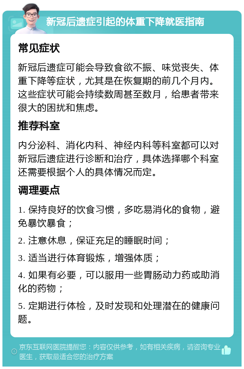 新冠后遗症引起的体重下降就医指南 常见症状 新冠后遗症可能会导致食欲不振、味觉丧失、体重下降等症状，尤其是在恢复期的前几个月内。这些症状可能会持续数周甚至数月，给患者带来很大的困扰和焦虑。 推荐科室 内分泌科、消化内科、神经内科等科室都可以对新冠后遗症进行诊断和治疗，具体选择哪个科室还需要根据个人的具体情况而定。 调理要点 1. 保持良好的饮食习惯，多吃易消化的食物，避免暴饮暴食； 2. 注意休息，保证充足的睡眠时间； 3. 适当进行体育锻炼，增强体质； 4. 如果有必要，可以服用一些胃肠动力药或助消化的药物； 5. 定期进行体检，及时发现和处理潜在的健康问题。