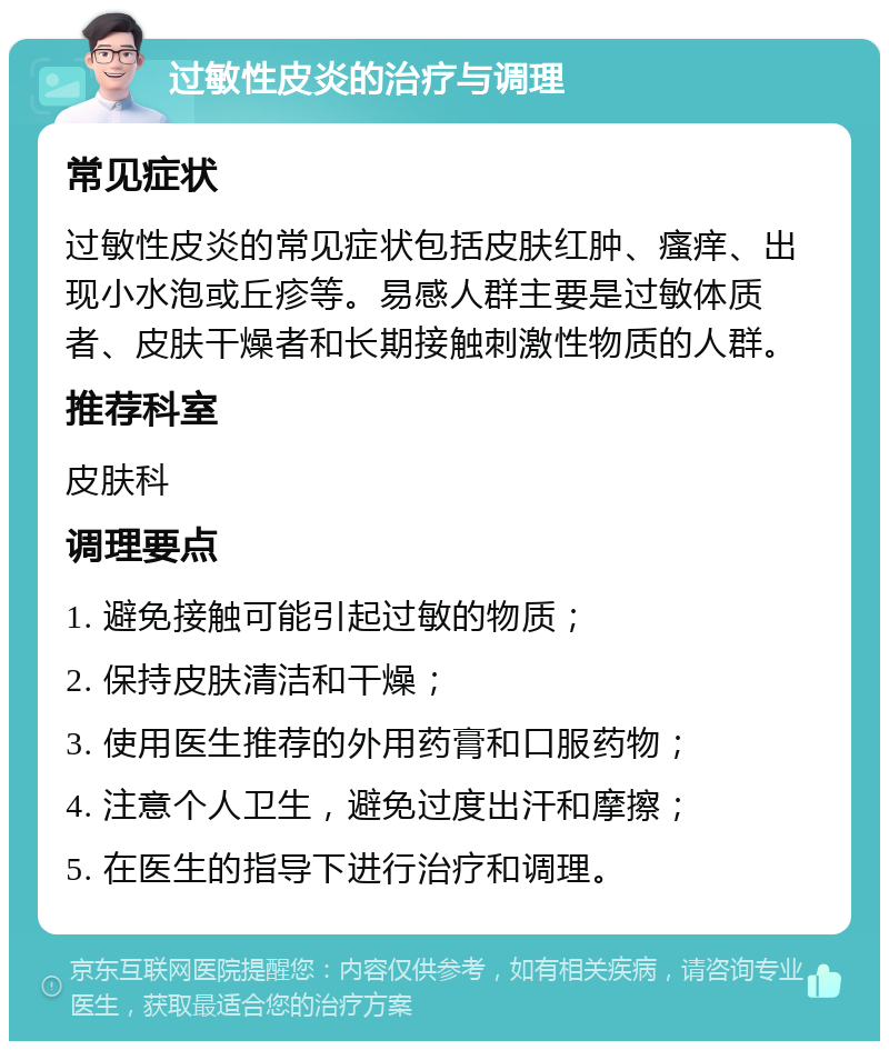 过敏性皮炎的治疗与调理 常见症状 过敏性皮炎的常见症状包括皮肤红肿、瘙痒、出现小水泡或丘疹等。易感人群主要是过敏体质者、皮肤干燥者和长期接触刺激性物质的人群。 推荐科室 皮肤科 调理要点 1. 避免接触可能引起过敏的物质； 2. 保持皮肤清洁和干燥； 3. 使用医生推荐的外用药膏和口服药物； 4. 注意个人卫生，避免过度出汗和摩擦； 5. 在医生的指导下进行治疗和调理。